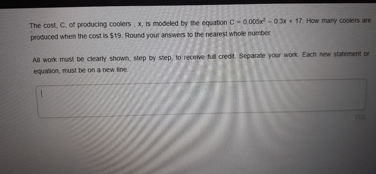 The cost, C, of producing coolers, x, is modeled by the equation C = 0.005x- 03X + 17. How many coolers are
produced when the cost is $19. Round your answers to the nearest whole number.
All work must be clearly shown, step by step, to receſve full credit Separate your work. Each new statement or
equation, must be on a new line.
