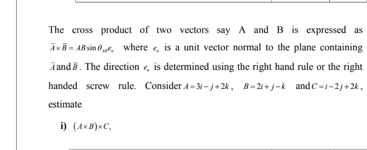 The cross product of two vectors say A and B is expressed as
Ax B = AB sin 0AB² where e,
is a unit vector normal to the plane containing
A and B. The direction e, is determined using the right hand rule or the right
handed screw rule. Consider A=3i-j+2k, B=2i+j-k and C=i-2j+2k,
estimate
i) (AXB)xC,