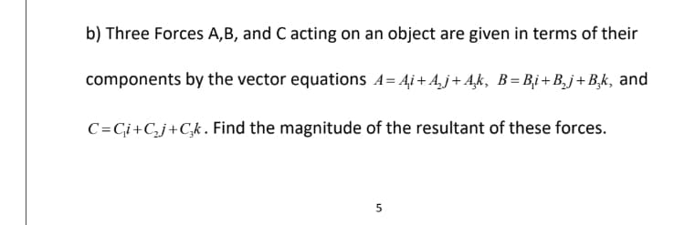 b) Three Forces A, B, and C acting on an object are given in terms of their
components by the vector equations A= Ai+A₂j+Ak, B=B₁i+B₂j+B₂k, and
C=C₁i+C₂j+Cşk. Find the magnitude of the resultant of these forces.
5