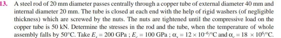 A steel rod of 20 mm diameter passes centrally through a copper tube of external diameter 40 mm and
internal diameter 20 mm. The tube is closed at each end with the help of rigid washers (of negligible
thickness) which are screwed by the nuts. The nuts are tightened until the compressive load on the
copper tube is 50 kN. Determine the stresses in the rod and the tube, when the temperature of whole
assembly falls by 50°C. Take E, = 200 GPa ; E, = 100 GPa ; o, = 12 x 106/°C and a = 18 x 10/C.
