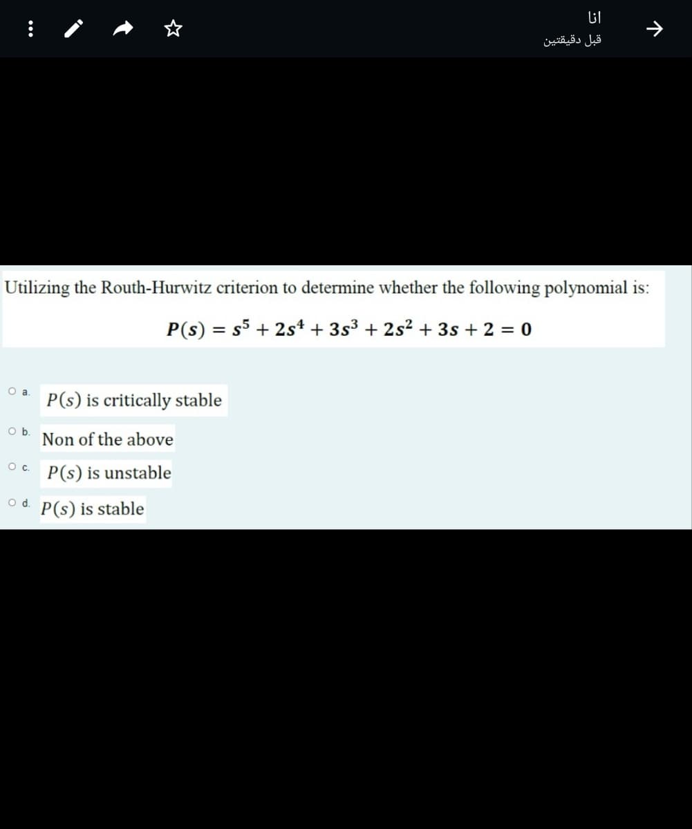 قبل دقيقتين
Utilizing the Routh-Hurwitz criterion to determine whether the following polynomial is:
P(s) = s5 + 2s* + 3s³ + 2s² + 3s + 2 = 0
P(s) is critically stable
Ob.
Non of the above
Oc.
P(s) is unstable
Od.
P(s) is stable
个
