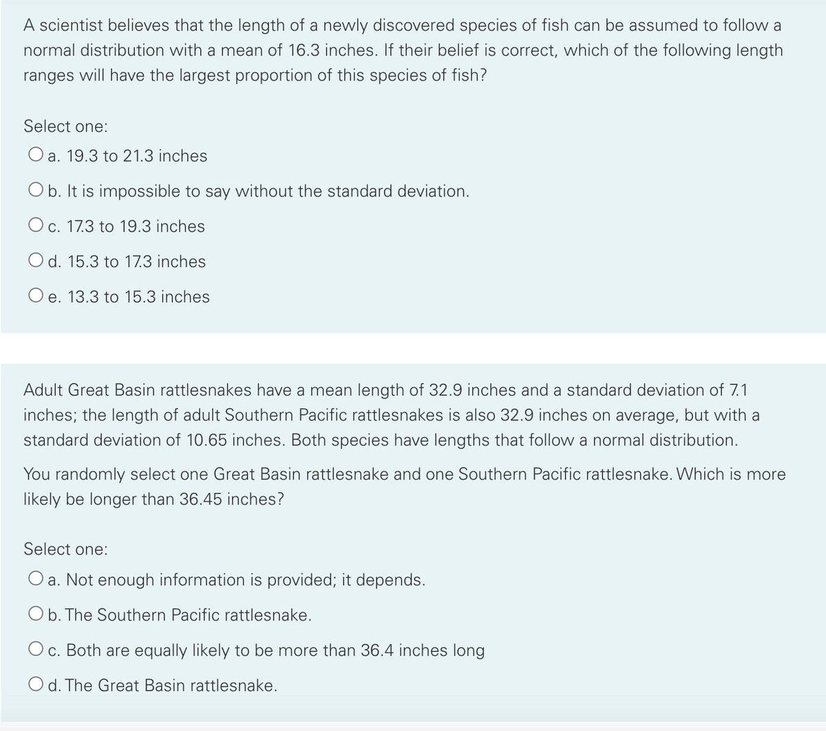 A scientist believes that the length of a newly discovered species of fish can be assumed to follow a
normal distribution with a mean of 16.3 inches. If their belief is correct, which of the following length
ranges will have the largest proportion of this species of fish?
Select one:
O a. 19.3 to 21.3 inches
Ob. It is impossible to say without the standard deviation.
O c. 17.3 to 19.3 inches
O d. 15.3 to 17.3 inches
Oe. 13.3 to 15.3 inches
Adult Great Basin rattlesnakes have a mean length of 32.9 inches and a standard deviation of 7.1
inches; the length of adult Southern Pacific rattlesnakes is also 32.9 inches on average, but with a
standard deviation of 10.65 inches. Both species have lengths that follow a normal distribution.
You randomly select one Great Basin rattlesnake and one Southern Pacific rattlesnake. Which is more
likely be longer than 36.45 inches?
Select one:
O a. Not enough information is provided; it depends.
Ob. The Southern Pacific rattlesnake.
Oc. Both are equally likely to be more than 36.4 inches long
O d. The Great Basin rattlesnake.
