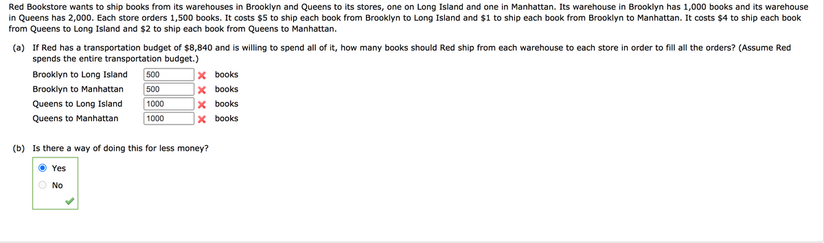 Red Bookstore wants to ship books from its warehouses in Brooklyn and Queens to its stores, one on Long Island and one in Manhattan. Its warehouse in Brooklyn has 1,000 books and its warehouse
in Queens has 2,000. Each store orders 1,500 books. It costs $5 to ship each book from Brooklyn to Long Island and $1 to ship each book from Brooklyn to Manhattan. It costs $4 to ship each book
from Queens to Long Island and $2 to ship each book from Queens to Manhattan.
(a) If Red has a transportation budget of $8,840 and is willing to spend all of it, how many books should Red ship from each warehouse to each store in order to fill all the orders? (Assume Red
spends the entire transportation budget.)
Brooklyn to Long Island
500
X books
Brooklyn to Manhattan
500
X books
Queens to Long Island
1000
X books
Queens to Manhattan
1000
X books
(b) Is there a way of doing this for less money?
Yes
No
