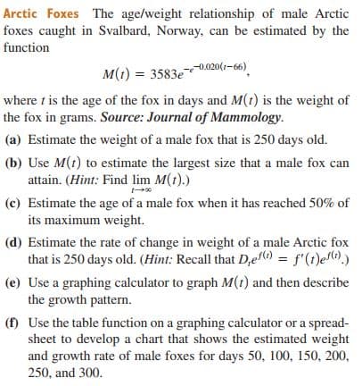 Arctic Foxes The age/weight relationship of male Arctic
foxes caught in Svalbard, Norway, can be estimated by the
function
--0.020(1-66)
M(1) = 3583e
where t is the age of the fox in days and M(t) is the weight of
the fox in grams. Source: Journal of Mammology.
(a) Estimate the weight of a male fox that is 250 days old.
(b) Use M(t) to estimate the largest size that a male fox can
attain. (Hìnt: Find lim M(t).)
(c) Estimate the age of a male fox when it has reached 50% of
its maximum weight.
(d) Estimate the rate of change in weight of a male Arctic fox
that is 250 days old. (Hint: Recall that D,e) = f'(1)e().)
(e) Use a graphing calculator to graph M(t) and then describe
the growth pattern.
(f) Use the table function on a graphing calculator or a spread-
sheet to develop a chart that shows the estimated weight
and growth rate of male foxes for days 50, 100, 150, 200,
250, and 300.
