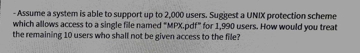 - Assume a system is able to support up to 2,000 users. Suggest a UNIX protection scheme
which allows access to a single file named “MPX.pdf" for 1,990 users. How would you treat
the remaining 10 users who shall not be given access to the file?
