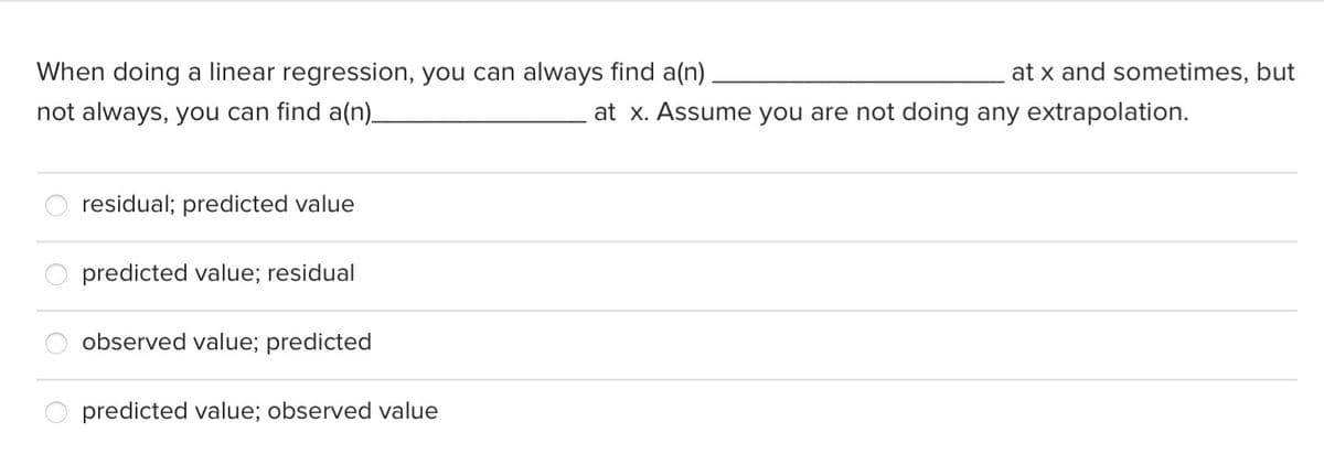 When doing a linear regression, you can always find a(n)
at x and sometimes, but
not always, you can find a(n)_
at x. Assume you are not doing any extrapolation.
residual; predicted value
predicted value; residual
observed value; predicted
predicted value; observed value
