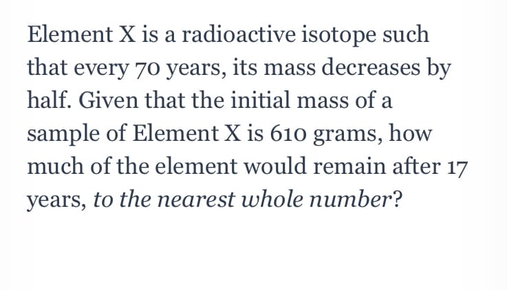 Element X is a radioactive isotope such
that every 7o years, its mass decreases by
half. Given that the initial mass of a
sample of Element X is 610 grams, how
much of the element would remain after 17
years, to the nearest whole number?
