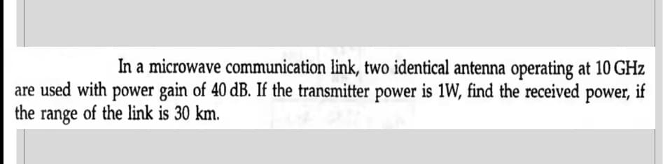 In a microwave communication link, two identical antenna operating at 10 GHz
are used with power gain of 40 dB. If the transmitter power is 1W, find the received power, if
the range of the link is 30 km.
