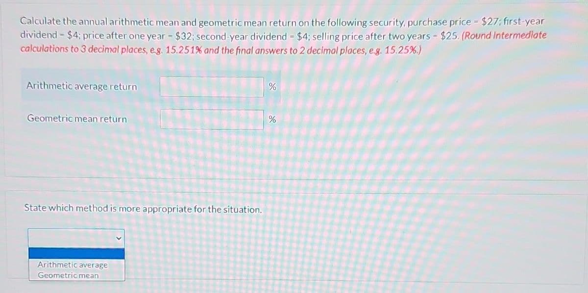 Calculate the annual arithmetic mean and geometric mean return on the following security, purchase price = $27; first-year
dividend = $4; price after one year = $32; second-year dividend = $4; selling price after two years = $25. (Round Intermediate
calculations to 3 decimal places, e.g. 15.251% and the final answers to 2 decimal places, e.g. 15.25%.)
Arithmetic average return
Geometric mean return
State which method is more appropriate for the situation.
Arithmetic average
Geometric mean
%
%