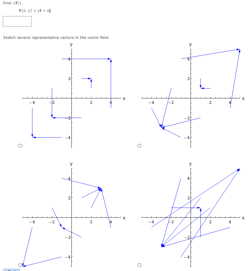 Find ||FI|.
F(x, y) = yi + xj
Sketch several representative vectors in the vector field.
y
-4
-4
2
-2
2
da
y
4
2
-21
Y
2
2
X
X
-4
1-2
2
y
2
y
4
2
-4
2
2
4
X
X