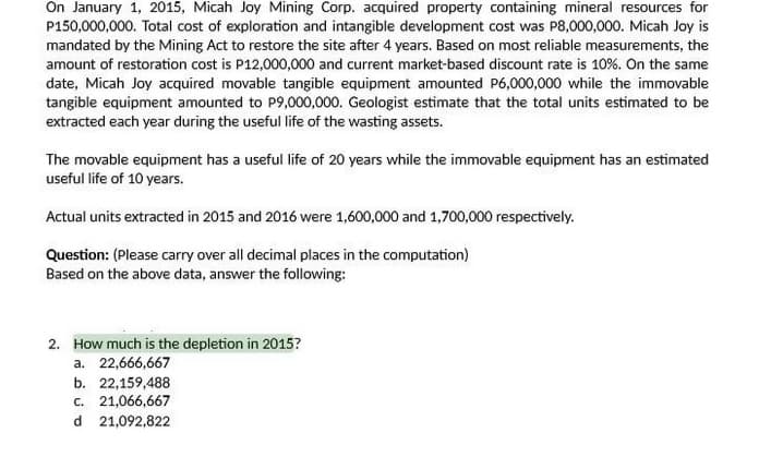 On January 1, 2015, Micah Joy Mining Corp. acquired property containing mineral resources for
P150,000,000. Total cost of exploration and intangible development cost was P8,000,000. Micah Joy is
mandated by the Mining Act to restore the site after 4 years. Based on most reliable measurements, the
amount of restoration cost is P12,000,000 and current market-based discount rate is 10%. On the same
date, Micah Joy acquired movable tangible equipment amounted P6,000,000 while the immovable
tangible equipment amounted to P9,000,000. Geologist estimate that the total units estimated to be
extracted each year during the useful life of the wasting assets.
The movable equipment has a useful life of 20 years while the immovable equipment has an estimated
useful life of 10 years.
Actual units extracted in 2015 and 2016 were 1,600,000 and 1,700,000 respectively.
Question: (Please carry over all decimal places in the computation)
Based on the above data, answer the following:
2. How much is the depletion in 2015?
a. 22,666,667
b. 22,159,488
c. 21,066,667
d 21,092,822
