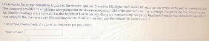 Gloria works for Joseph Industries located in Sherbrooke, Québec. She earns $22.56 per hour, works 40 hours per pay period and is paid on a weekly basis
The company provides its employees with group term life insurance and pays 100% of the premiums for their coverage. The premiums the company pays
for Gloria's coverage are a non-cash taxable benefit of $24.00 per pay. Gloria is a member of the company's Registered Pension Plan and contributes of
her salary to the plan every pay. She also pays $23.00 in union dues each pay. Her federal TD1 claim code is 3.
Determine Gloria's federal income tax deduction per pay period.
Your answer:
