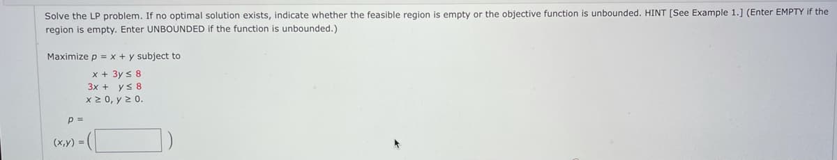 **Linear Programming Problem Statement:**

Solve the LP problem. If no optimal solution exists, indicate whether the feasible region is empty or the objective function is unbounded. HINT [See Example 1.] (Enter EMPTY if the region is empty. Enter UNBOUNDED if the function is unbounded.)

**Objective:**
Maximize \( p = x + y \)

**Subject to Constraints:**

1. \( x + 3y \leq 8 \)
2. \( 3x + y \leq 8 \)
3. \( x \geq 0 \)
4. \( y \geq 0 \)

**Solutions:**

- \( p = \) [Input Box]
- \( (x, y) = \) [Input Box]