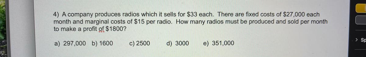 4) A company produces radios which it sells for $33 each. There are fixed costs of $27,000 each
month and marginal costs of $15 per radio. How many radios must be produced and sold per month
to make a profit of $1800?
> Sp
a) 297,000 b) 1600
c) 2500
d) 3000
e) 351,000
