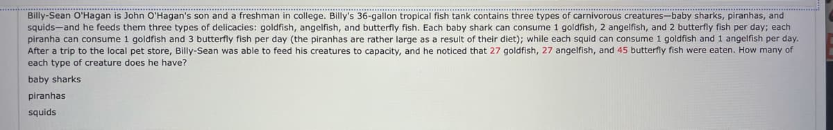 Billy-Sean O'Hagan is John O'Hagan's son and a freshman in college. Billy's 36-gallon tropical fish tank contains three types of carnivorous creatures—baby sharks, piranhas, and squids—and he feeds them three types of delicacies: goldfish, angelfish, and butterfly fish. Each baby shark can consume 1 goldfish, 2 angelfish, and 2 butterfly fish per day; each piranha can consume 1 goldfish and 3 butterfly fish per day (the piranhas are rather large as a result of their diet); while each squid can consume 1 goldfish and 1 angelfish per day. After a trip to the local pet store, Billy-Sean was able to feed his creatures to capacity, and he noticed that 27 goldfish, 27 angelfish, and 45 butterfly fish were eaten. How many of each type of creature does he have?

baby sharks

piranhas

squids