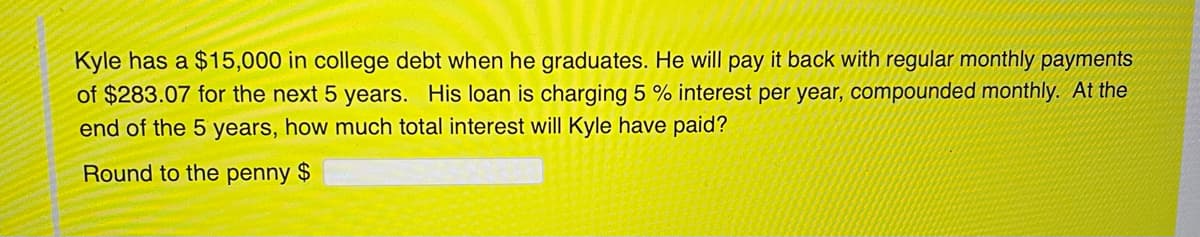 Kyle has a $15,000 in college debt when he graduates. He will pay it back with regular monthly payments
of $283.07 for the next 5 years. His loan is charging 5 % interest per year, compounded monthly. At the
end of the 5 years, how much total interest will Kyle have paid?
Round to the penny $
