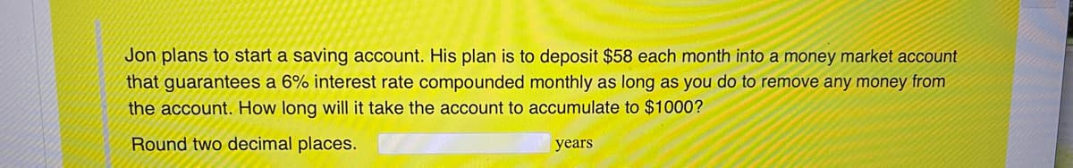 Jon plans to start a saving account. His plan is to deposit $58 each month into a money market account
that guarantees a 6% interest rate compounded monthly as long as you do to remove any money from
the account. How long will it take the account to accumulate to $1000?
Round two decimal places.
years
