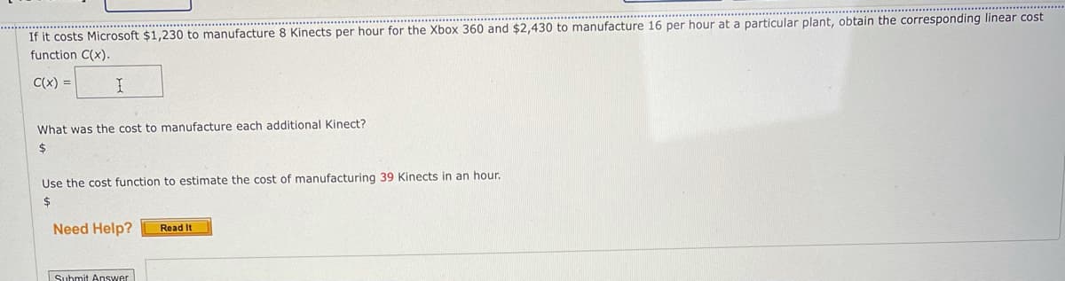 If it costs Microsoft $1,230 to manufacture 8 Kinects per hour for the Xbox 360 and $2,430 to manufacture 16 per hour at a particular plant, obtain the corresponding linear cost
function C(x).
C(x) =
What was the cost to manufacture each additional Kinect?
24
Use the cost function to estimate the cost of manufacturing 39 Kinects in an hour.
$
Need Help?
Read It
Submit Answer
