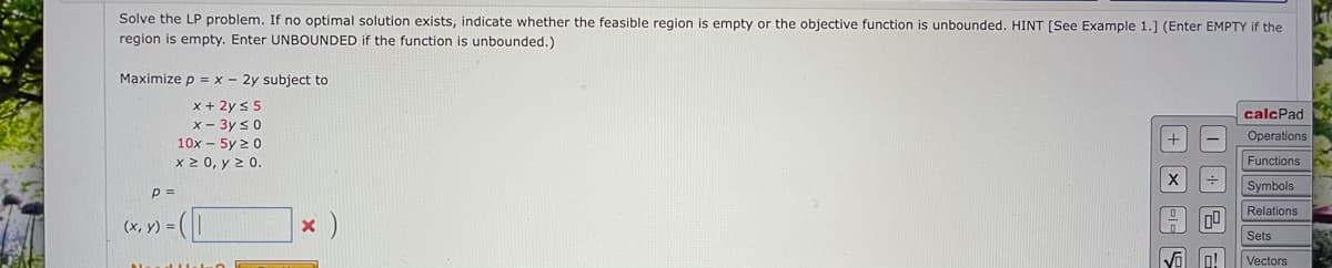 Solve the LP problem. If no optimal solution exists, indicate whether the feasible region is empty or the objective function is unbounded. HINT [See Example 1.] (Enter EMPTY if the
region is empty. Enter UNBOUNDED if the function is unbounded.)
Maximize p = x - 2y subject to
x + 2ys 5
x - 3y s0
calcPad
Operations
10x - 5y 2 0
x 2 0, y 2 0.
Functions
p =
Symbols
Relations
(x, y) =
Sets
o!
Vectors
