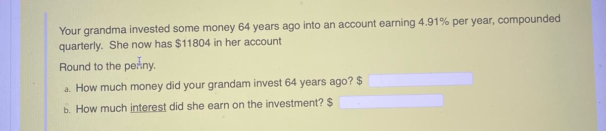 Your grandma invested some money 64 years ago into an account earning 4.91% per year, compounded
quarterly. She now has $11804 in her account
Round to the pekny.
How much money did your grandam invest 64 years ago? $
a.
b. How much interest did she earn on the investment? $
