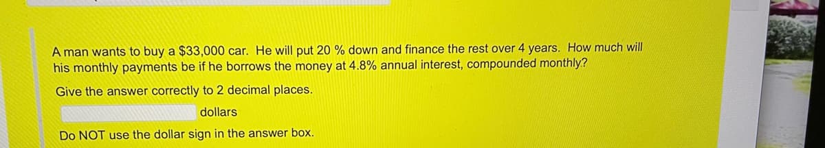 A man wants to buy a $33,000 car. He will put 20% down and finance the rest over 4 years. How much will his monthly payments be if he borrows the money at 4.8% annual interest, compounded monthly?

Give the answer correctly to 2 decimal places.

[Answer box]

Do NOT use the dollar sign in the answer box.