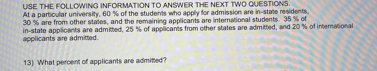 USE THE FOLLOWING INFORMATION TO ANSWER THE NEXT TWO QUESTIONS.
At a particular university, 60 % of the students who apply for admission are in-state residents,
30 % are from other states, and the remaining applicants are international students. 35 % of
in-state applicants are admitted, 25 % of applicants from other states are admitted, and 20 % of international
applicants are admitted.
13) What percent of applicants are admitted?
