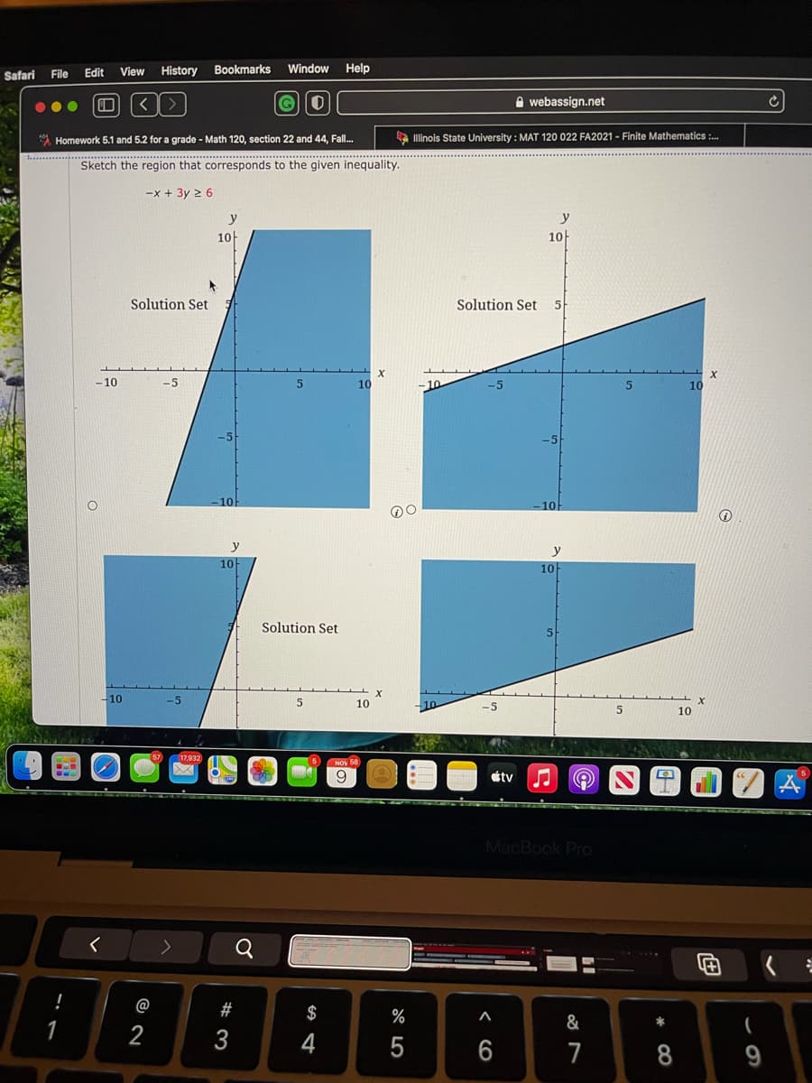 Safari
File
Edit
View History
Bookmarks
Window
Help
A webassign.net
A Homework 5.1 and 5.2 for a grade - Math 120, section 22 and 44, Fall.
A linois State University : MAT 120 022 FA2021 - Finite Mathematics :.
.. ...
..............................................................
Sketch the region that corresponds to the given inequality.
-x + 3y 2 6
y
y
10
10
Solution Set
Solution Set
5
-10
10
-10
10
10
10
y
10
10
Solution Set
-10
-5
10
-5
10
17,932
étv
MacBook Pro
く
Q
B8B日B6
!
@
#
$
%
&
*
1
2
3
4
7
8
9
