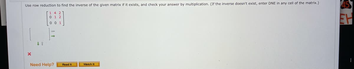 The task on this page involves finding the inverse of a given matrix using row reduction. The instructions are as follows:

"Use row reduction to find the inverse of the given matrix if it exists, and check your answer by multiplication. (If the inverse doesn't exist, enter DNE in any cell of the matrix.)"

The matrix provided is:
```
[ 1  4  2 ]
[ 0  1  2 ]
[ 0  0  1 ]
```

Below the matrix, there is an indicator showing a need to solve the problem with a red "X," suggesting that an incorrect or incomplete solution has been attempted. 

There is a small prompt at the bottom that reads, "Need Help?" with options to "Read It" and "Watch It," possibly linking to additional resources or tutorials for further assistance.