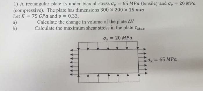 1) A rectangular plate is under biaxial stress o,x = 65 MPa (tensile) and ay = 20 MPa
(compressive). The plate has dimensions 300 x 200 x 15 mm
Let E = 75 GPa and v = 0.33.
a)
b)
Calculate the change in volume of the plate AV
Calculate the maximum shear stress in the plate TMax
Oy = 20 MPa
Ox = 65 MPa
