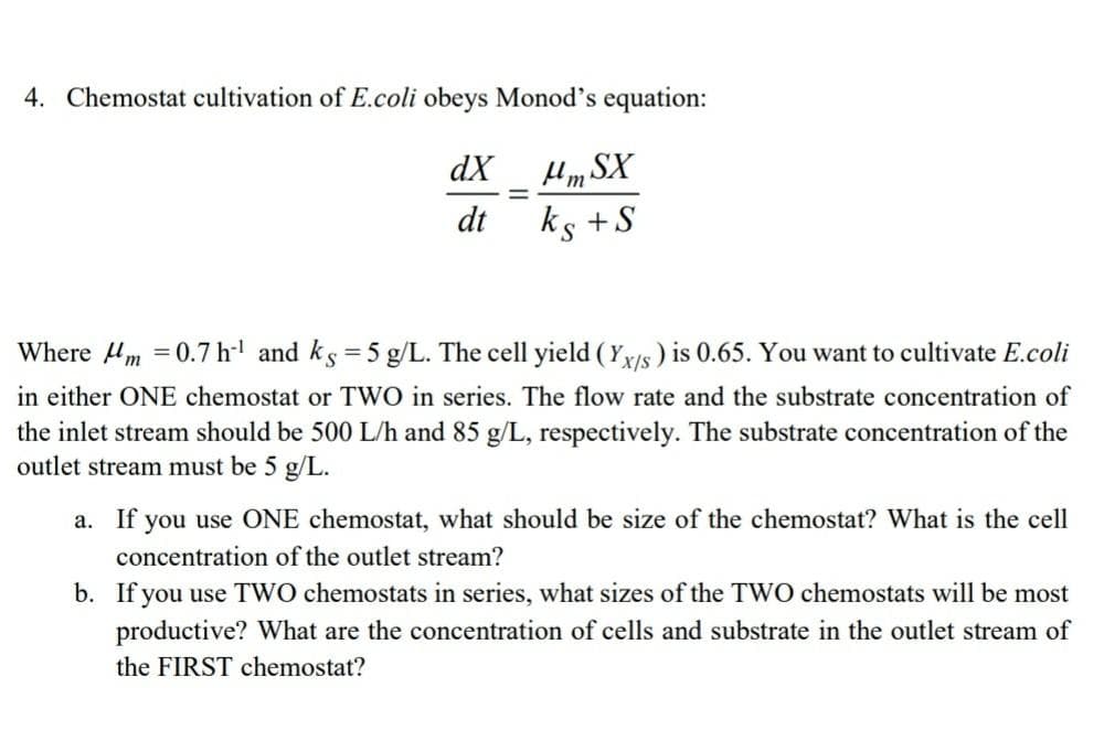 4. Chemostat cultivation of E.coli obeys Monod's equation:
Hm SX
ks +S
dX
dt
Where 4m =0.7 h' and ks = 5 g/L. The cell yield ( Yxs ) is 0.65. You want to cultivate E.coli
in either ONE chemostat or TWO in series. The flow rate and the substrate concentration of
the inlet stream should be 500 L/h and 85 g/L, respectively. The substrate concentration of the
outlet stream must be 5 g/L.
a. If you use ONE chemostat, what should be size of the chemostat? What is the cell
concentration of the outlet stream?
b. If you use TWO chemostats in series, what sizes of the TWO chemostats will be most
productive? What are the concentration of cells and substrate in the outlet stream of
the FIRST chemostat?
