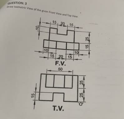 QUESTION: 3
Draw Isometric View of the given Front View and Top View.
15, 20 , 15
10
15 20 15
10
F.V.
50
T.V.
15
10,
25
25
15 25
