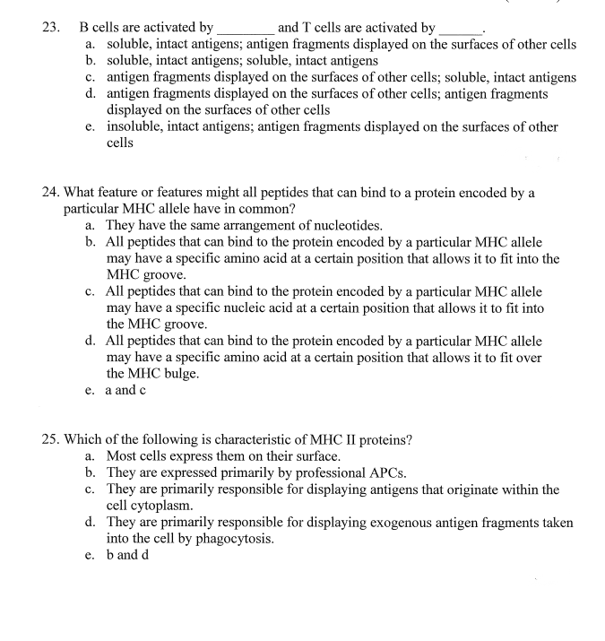 23.
and T cells are activated by
B cells are activated by
a. soluble, intact antigens; antigen fragments displayed on the surfaces of other cells
b. soluble, intact antigens; soluble, intact antigens
c. antigen fragments displayed on the surfaces of other cells; soluble, intact antigens
d. antigen fragments displayed on the surfaces of other cells; antigen fragments
displayed on the surfaces of other cells
e. insoluble, intact antigens; antigen fragments displayed on the surfaces of other
cells
24. What feature or features might all peptides that can bind to a protein encoded by a
particular MHC allele have in common?
a. They have the same arrangement of nucleotides.
b. All peptides that can bind to the protein encoded by a particular MHC allele
may have a specific amino acid at a certain position that allows it to fit into the
MHC groove.
c. All peptides that can bind to the protein encoded by a particular MHC allele
may have a specific nucleic acid at a certain position that allows it to fit into
the MHC groove.
d. All peptides that can bind to the protein encoded by a particular MHC allele
may have a specific amino acid at a certain position that allows it to fit over
the MHC bulge.
e. a and c
25. Which of the following is characteristic of MHC II proteins?
a. Most cells express them on their surface.
b. They are expressed primarily by professional APCS.
c. They are primarily responsible for displaying antigens that originate within the
cell cytoplasm.
d. They are primarily responsible for displaying exogenous antigen fragments taken
into the cell by phagocytosis.
e. b and d
