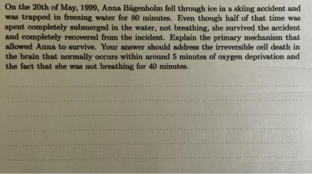 On the 20th of May, 1999, Anna Bägenholm fell through ice in a skiing accident and
was trapped in freezing water for 80 minutes. Even though half of that time was
spent completely submerged in the water, not breathing, she survived the accident
and completely recovered from the incident. Explain the primary mechanism that
allowed Anna to survive. Your answer should address the irreversible ceil death in
the brain that normally occurs within around 5 minutes of oxygen deprivation and
the fact that she was not breathing for 40 minutes.
