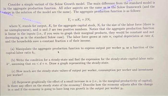 Consider a simple variant of the Solow Growth model. The main difference from the standard model is
in the aggregate production function. All other aspects are the same as in the Solow framework (and the
steps in the solution of the model are the same). The aggregate production function is as follows:
Y; = aK; + BN,
where Y, stands for output, K, for the aggregate capital stock, N, for the size of the labor force (there is
no unemployment), and a and B are two positive numbers. Notice that the aggregate production function
is linear in the inputs (i.e., if you were to graph their marginal products, they would be constant and not
decreasing as in the standard Solow case). The labor force grows at rate n, capital depreciates at rate d,
and the households save a constant fraction s of their income.
(a) Manipulate the aggregate production function to express output per worker y as a function of the
capital-labor ratio kt.
(b) Write the condition for a steady-state and find the expression for the steady-state capital-labor ratio
k*, assuming that sa < d+n. Draw a graph representing the steady-state.
(c) How much are the steady-state values of output per worker, consumption per worker and investment
per worker?
(d) Represent graphically the effect of a small increase in a (i.e., in the marginal productivity of capital).
Is there any effect on the steady state of the economy? Describe how the economy adjusts after the change
in a and if the economy is going to have long run growth in the output per worker y
