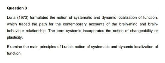 Question 3
Luria (1973) formulated the notion of systematic and dynamic localization of function,
which traced the path for the contemporary accounts of the brain-mind and brain-
behaviour relationship. The term systemic incorporates the notion of changeability or
plasticity.
Examine the main principles of Luria's notion of systematic and dynamic localization of
function.
