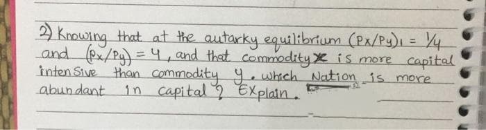 2 Knowing that at the autarky equilibrtum (Px/Py), = Y4
and (Px/Pg) =4, and that commodity X is more capital
inten Sive than commodity y.which Nation is more
in capital EXplain.
%3D
abundant
