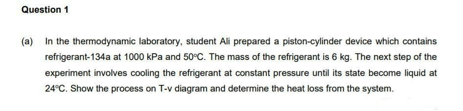 Question 1
(a)
In the thermodynamic laboratory, student Ali prepared a piston-cylinder device which contains
refrigerant-134a at 1000 kPa and 50°C. The mass of the refrigerant is 6 kg. The next step of the
experiment involves cooling the refrigerant at constant pressure until its state become liquid at
24°C. Show the process on T-v diagram and determine the heat loss from the system.
