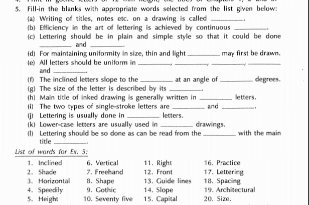 5. Fill-in the blanks with appropriate words selected from the list given below:
(a) Writing of titles, notes etc. on a drawing is called
(b) Efficiency in the art of lettering is achieved by continuous
(c) Lettering should be in plain and simple style so that it could be done
and
. may first be drawn.
(d) For maintaining uniformity in size, thin and light.
(e) All letters should be uniform in .
and
(f) The inclined letters slope to the .
(g) The size of the letter is described by its
(h) Main title of inked drawing is generally written in
(i) The two types of single-stroke letters are
() Lettering is usually done in
(k) Lower-case letters are usually used in .
(1) Lettering should be so done as can be read from the .
title
at an angle of
degrees.
letters.
and
letters.
drawings.
with the main
List of words for Ex. 5:
1. Inclined
6. Vertical
11. Right
16. Practice
7. Freehand
8. Shape
9. Gothic
10. Seventy five 15. Capital
2. Shade
17. Lettering
18. Spacing
19. Architectural
12. Front
3. Horizontal
4. Speedily
5. Height
13. Guide lines
14. Slope
20. Size.
