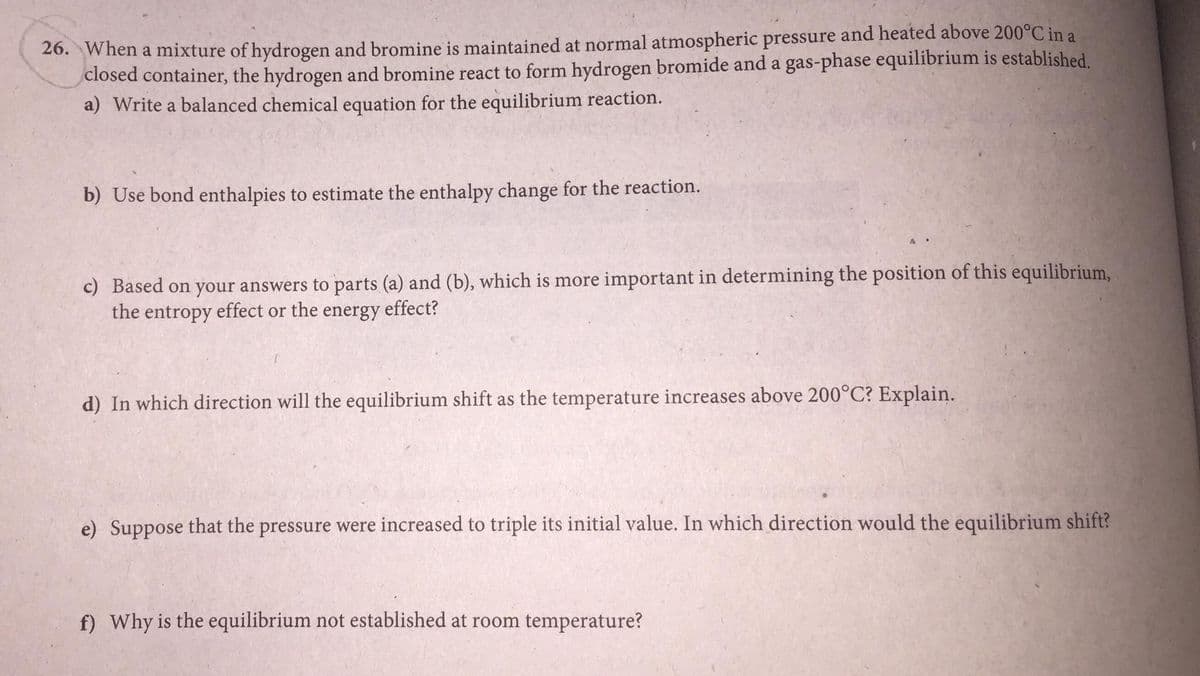 26. When a mixture of hydrogen and bromine is maintained at normal atmospheric pressure and heated above 200°C in a
closed container, the hydrogen and bromine react to form hydrogen bromide and a gas-phase equilibrium is established.
a) Write a balanced chemical equation for the equilibrium reaction.
b) Use bond enthalpies to estimate the enthalpy change for the reaction.
c) Based on your answers to parts (a) and (b), which is more important in determining the position of this equilibrium,
the entropy effect or the
energy
effect?
d) In which direction will the equilibrium shift as the temperature increases above 200°C? Explain.
e) Suppose that the pressure were increased to triple its initial value. In which direction would the equilibrium shift?
f) Why is the equilibrium not established at room temperature?
