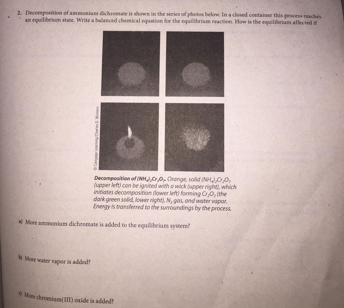 2. Decomposition of ammonium dichromate is shown in the series of photos below. In a closed container this process reaches
an equilibrium state. Write a balanced chemical equation for the equilibrium reaction. How is the equilibrium affected if
Decomposition of (NH),Cr,0,. Orange, solid (NH)2Cr,O,
(upper left) can be ignited with a wick (upper right), which
initiates decomposition (lower left) forming Cr,03 (the
dark green solid, lower right), N, gas, and water vapor.
Energy is transferred to the surroundings by the process.
a) More ammonium dichromate is added to the equilibrium system?
b) More water vapor is added?
9 More chromium(III) oxide is added?
O Cengage Learning/Charles D. Winters
