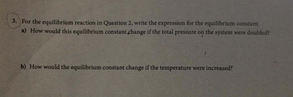 3. For the equilibrium reaction in Question 2, write the expression for the equilibrium constant.
a) How would this equilibrium constant change if the total pressure on the system were doubled?
b) How would the equilibrium constant change if the temperature were increased?
