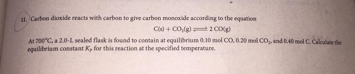 11. Carbon dioxide reacts with carbon to give carbon monoxide according to the equation
C(s) + CO2(g) 2 CO(g)
At 700°C, a 2.0-L sealed flask is found to contain at equilibrium 0.10 mol CO, 0.20 mol CO2, and 0.40 mol C. Calculate the
equilibrium constant Kp for this reaction at the specified temperature.
