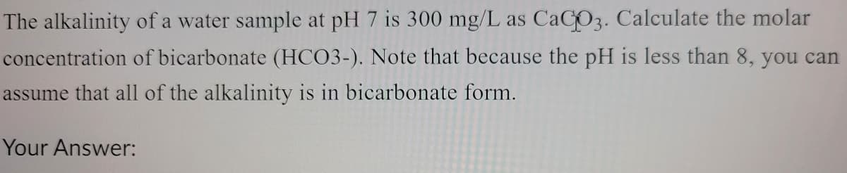 The alkalinity of a water sample at pH 7 is 300 mg/L as CaCO3. Calculate the molar
concentration of bicarbonate (HCO3-). Note that because the pH is less than 8, you can
assume that all of the alkalinity is in bicarbonate form.
Your Answer: