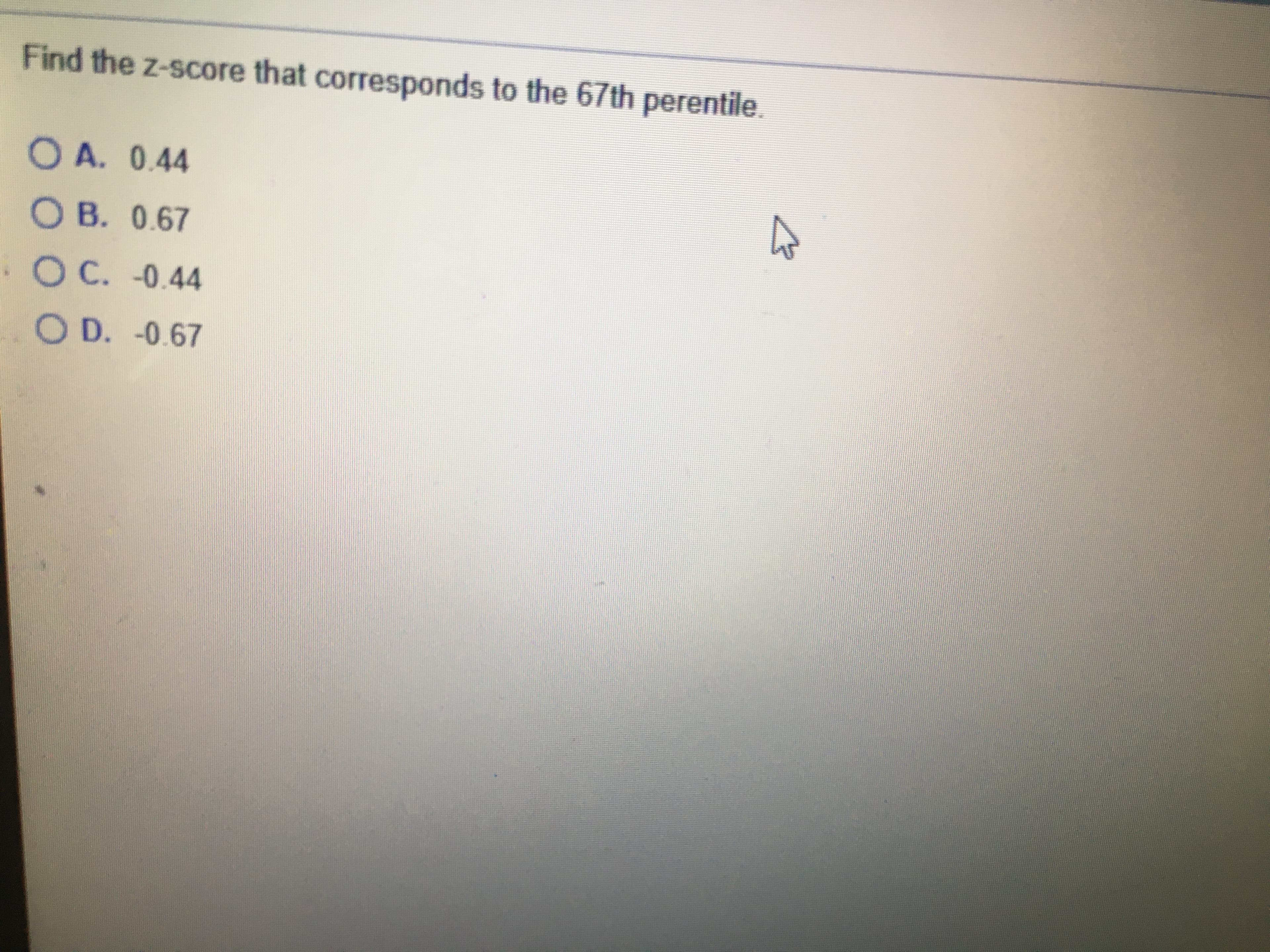 Find the z-score that corresponds to the 67th perentile.
O A. 0.44
O B. 0.67
OC. -0.44
O D. -0.67
