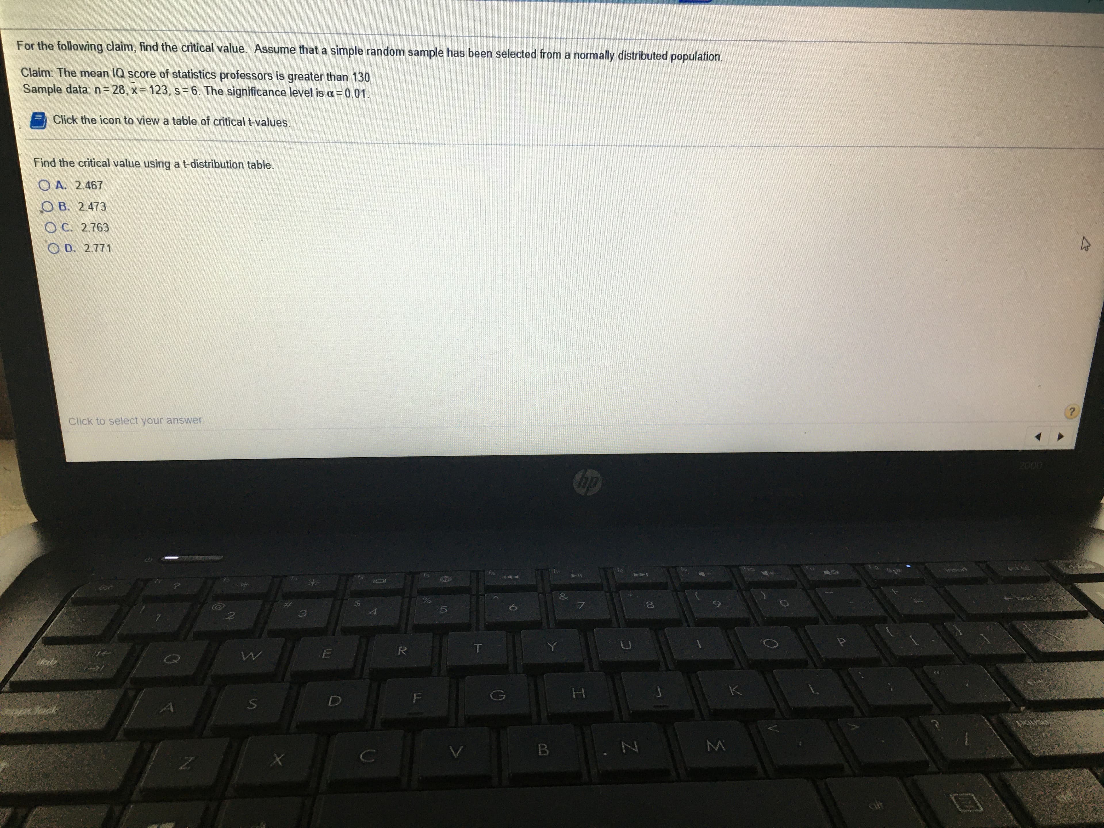 For the following claim, find the critical value. Assume that a simple random sample has been selected from a normally distributed population.
Claim: The mean IQ score of statistics professors is greater than 130
Sample data: n= 28, x= 123, s=6. The significance level is a = 0.01.
