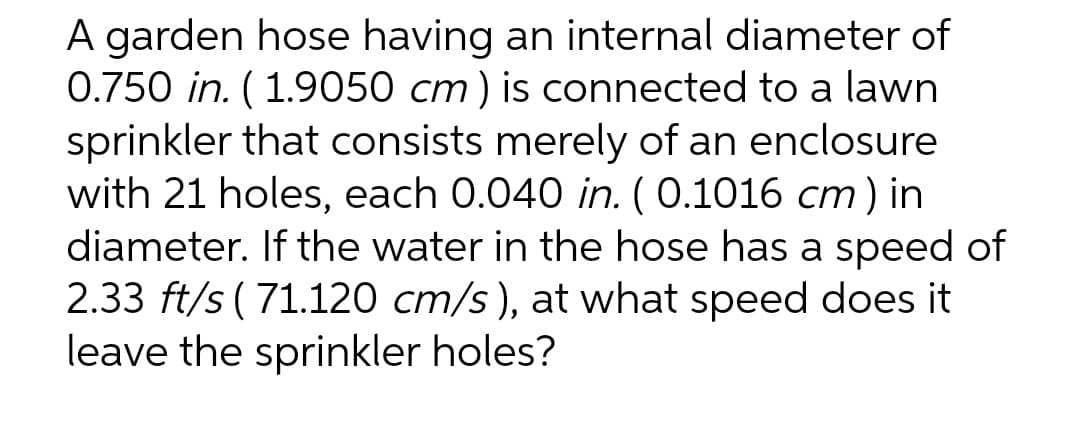 A garden hose having an internal diameter of
0.750 in. (1.9050 cm) is connected to a lawn
sprinkler that consists merely of an enclosure
with 21 holes, each 0.040 in. (0.1016 cm) in
diameter. If the water in the hose has a speed of
2.33 ft/s (71.120 cm/s), at what speed does it
leave the sprinkler holes?