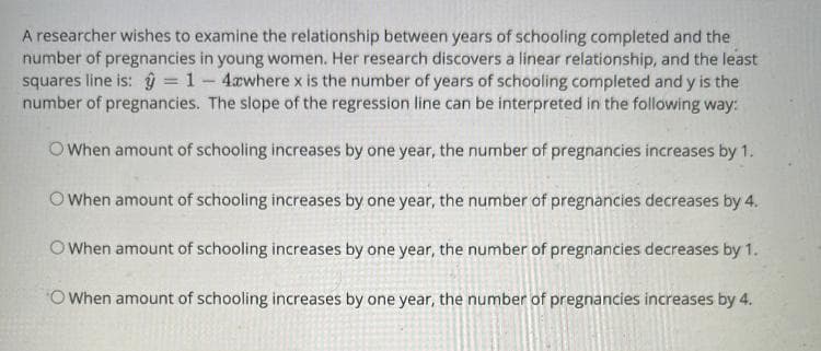 A researcher wishes to examine the relationship between years of schooling completed and the
number of pregnancies in young women. Her research discovers a linear relationship, and the least
squares line is: ŷ = 1- 4awhere x is the number of years of schooling completed and y is the
number of pregnancies. The slope of the regression line can be interpreted in the following way:
OWhen amount of schooling increases by one year, the number of pregnancies increases by 1.
O When amount of schooling increases by one year, the number of pregnancies decreases by 4.
O When amount of schooling increases by one year, the number of pregnancies decreases by 1.
O When amount of schooling increases by one year, the number of pregnancies increases by 4.
