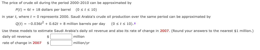 The price of crude oil during the period 2000-2010 can be approximated by
P(t) = 6t + 18 dollars per barrel
(0 sts 10)
in year t, where t = 0 represents 2000. Saudi Arabia's crude oil production over the same period can be approximated by
Q(t) = -0.036t2 + 0.62t + 8 million barrels per day
(0 sts 10).t
Use these models to estimate Saudi Arabia's daily oil revenue and also its rate of change in 2007. (Round your answers to the nearest $1 million.)
daily oil revenue
$
million
rate of change in 2007
$
million/yr
