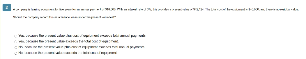 2
A company is leasing equipment for five years for an annual payment of $10,000. With an interest rate of 6%, this provides a present value of $42,124. The total cost of the equipment is $40,000, and there is no residual value.
Should the company record this as a finance lease under the present value test?
O Yes, because the present value plus cost of equipment exceeds total annual payments.
O Yes, because the present value exceeds the total cost of equipment.
O No, because the present value plus cost of equipment exceeds total annual payments.
O No, because the present value exceeds the total cost of equipment.