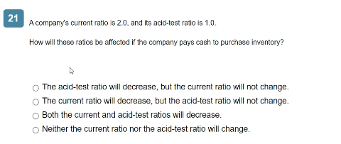 21
A company's current ratio is 2.0, and its acid-test ratio is 1.0.
How will these ratios be affected if the company pays cash to purchase inventory?
The acid-test ratio will decrease, but the current ratio will not change.
The current ratio will decrease, but the acid-test ratio will not change.
O Both the current and acid-test ratios will decrease.
O Neither the current ratio nor the acid-test ratio will change.